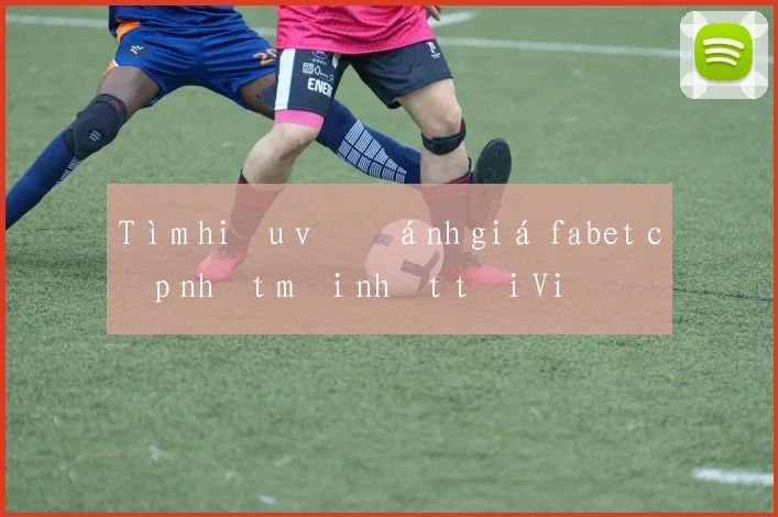 Tìm hiểu về đánh giá fabet cập nhật mới nhất tại Việt Nam