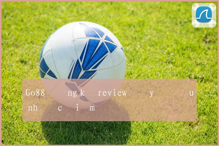 Go88 đăng ký review đầy đủ ưu nhược điểm